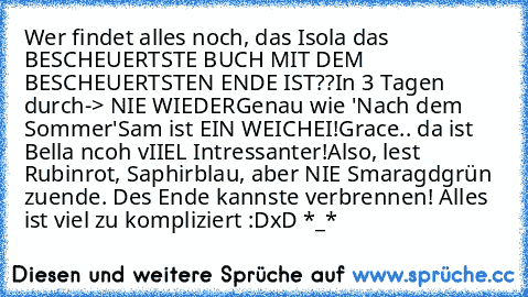 Wer findet alles noch, das Isola das BESCHEUERTSTE BUCH MIT DEM BESCHEUERTSTEN ENDE IST??
In 3 Tagen durch-> NIE WIEDER
Genau wie 'Nach dem Sommer'
Sam ist EIN WEICHEI!
Grace.. da ist Bella ncoh vIIEL Intressanter!
Also, lest Rubinrot, Saphirblau, aber NIE Smaragdgrün zuende. Des Ende kannste verbrennen! Alles ist viel zu kompliziert :D
xD *_*