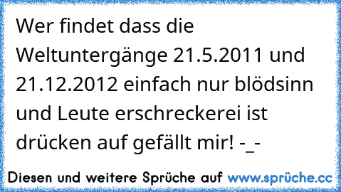 Wer findet dass die Weltuntergänge 21.5.2011 und 21.12.2012 einfach nur blödsinn und Leute erschreckerei ist drücken auf gefällt mir! -_-