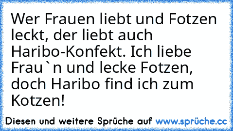 Wer Frauen liebt und Fotzen leckt, der liebt auch Haribo-Konfekt. Ich liebe Frau`n und lecke Fotzen, doch Haribo find ich zum Kotzen!