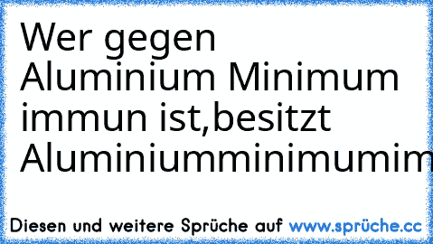 Wer gegen Aluminium Minimum immun ist,besitzt Aluminiumminimumimmunität!