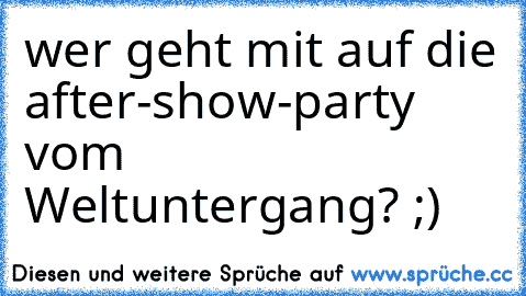 wer geht mit auf die after-show-party vom Weltuntergang? ;)