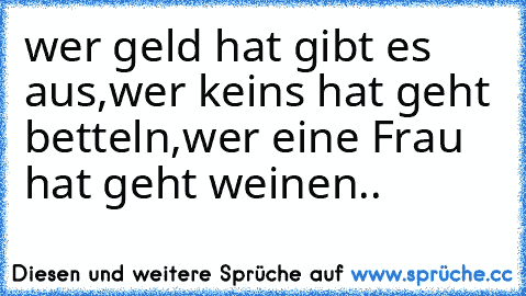 wer geld hat gibt es aus,
wer keins hat geht betteln,
wer eine Frau hat geht weinen..