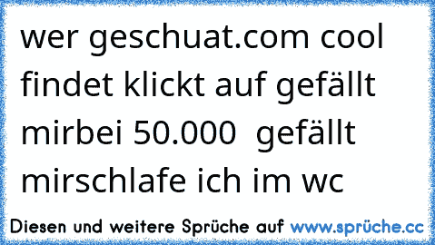 wer geschuat.com 
cool findet klickt auf gefällt mir
bei 50.000  gefällt mirschlafe ich im wc