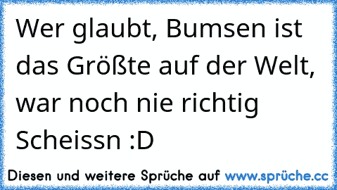 Wer glaubt, Bumsen ist das Größte auf der Welt, war noch nie richtig Scheissn :D