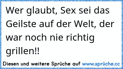 Wer glaubt, Sex sei das Geilste auf der Welt, der war noch nie richtig grillen!!