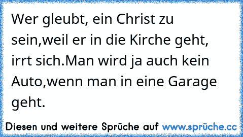 Wer gleubt, ein Christ zu sein,
weil er in die Kirche geht, irrt sich.
Man wird ja auch kein Auto,
wenn man in eine Garage geht.