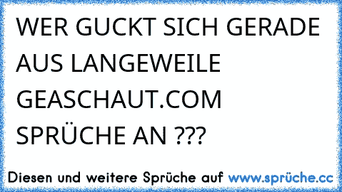 WER GUCKT SICH GERADE AUS LANGEWEILE GEASCHAUT.COM SPRÜCHE AN ???