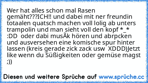 Wer hat alles schon mal Rasen gemäht???
ICH!! und dabei mit ner freundin totaalen quatsch machen voll lolig ab unters trampolin und man sieht voll den kopf *_* :DD  oder dabi musík hören und abrpcken und ausversehen eine komische spur hinter lassen (kreis gerade zick zack usw  XDDD)
Jetzt like wenn du Süßigkeiten oder gemüse magst ;))