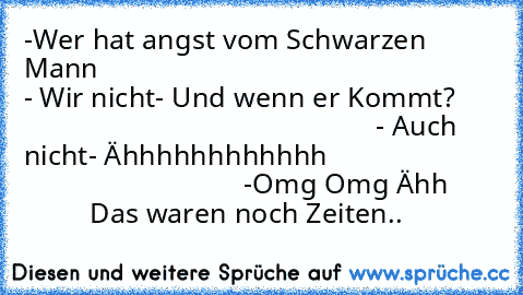 -Wer hat angst vom Schwarzen Mann
                                                      - Wir nicht
- Und wenn er Kommt?
                                                      - Auch nicht
- Ähhhhhhhhhhhh
                                                      -Omg Omg Ähh
                Das waren noch Zeiten..♥