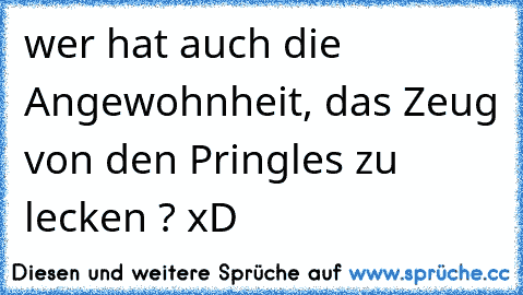 wer hat auch die Angewohnheit, das Zeug von den Pringles zu lecken ? xD