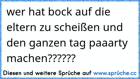 wer hat bock auf die eltern zu scheißen und den ganzen tag paaarty machen??????