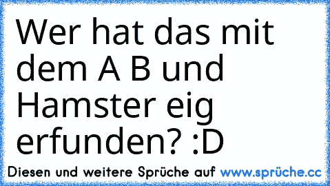 Wer hat das mit dem A B und Hamster eig erfunden? :D