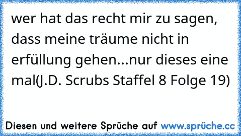 wer hat das recht mir zu sagen, dass meine träume nicht in erfüllung gehen...nur dieses eine mal
(J.D. Scrubs Staffel 8 Folge 19)