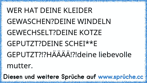 WER HAT DEINE KLEIDER GEWASCHEN?
DEINE WINDELN GEWECHSELT?
DEINE KOTZE GEPUTZT?
DEINE SCHEI**E GEPUTZT?!?
HÄÄÄÄ!?!
deine liebevolle mutter.