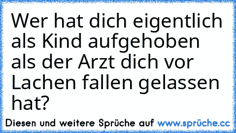 Wer hat dich eigentlich als Kind aufgehoben als der Arzt dich vor Lachen fallen gelassen hat?