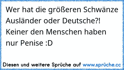 Wer hat die größeren Schwänze Ausländer oder Deutsche?! Keiner den Menschen haben nur Penise :D