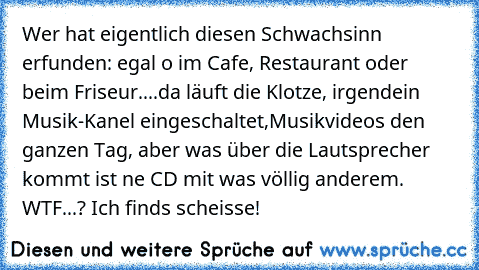 Wer hat eigentlich diesen Schwachsinn erfunden: egal o im Cafe, Restaurant oder beim Friseur....da läuft die Klotze, irgendein Musik-Kanel eingeschaltet,Musikvideos den ganzen Tag, aber was über die Lautsprecher kommt ist ne CD mit was völlig anderem. WTF...? Ich finds scheisse!