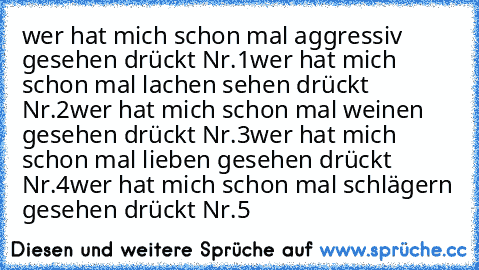 wer hat mich schon mal aggressiv gesehen drückt Nr.1
wer hat mich schon mal lachen sehen drückt Nr.2
wer hat mich schon mal weinen gesehen drückt Nr.3
wer hat mich schon mal lieben gesehen drückt Nr.4
wer hat mich schon mal schlägern gesehen drückt Nr.5