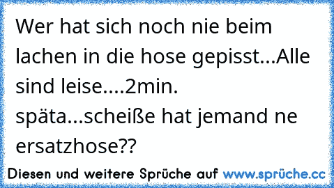 Wer hat sich noch nie beim lachen in die hose gepisst
...Alle sind leise....2min. späta...scheiße hat jemand ne ersatzhose??