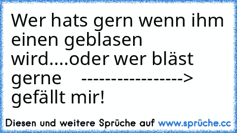 Wer hats gern wenn ihm einen geblasen wird....oder wer bläst gerne    -----------------> gefällt mir!