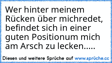 Wer hinter meinem Rücken über mich
redet, befindet sich in einer guten Position
um mich am Arsch zu lecken.....