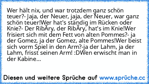 Wer hält nix, und war trotzdem ganz schön teuer?
- Jaja, der Neuer, jaja, der Neuer, war ganz schön teuer!
Wer hat's ständig im Rücken oder Knie?
- Der Ribéry, der Ribéry, hat's im Knie!
Wer frisiert sich mit dem Fett von alten Pommes?
- ja der Gomez, ja der Gomez, alte Pommes!
Wer beist sich vor´m Spiel in den Arm?
-ja der Lahm, ja der Lahm, frisst seinen Arm! :D
Wen erwischt man in der Kabine...