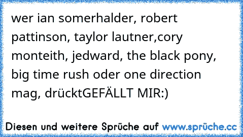 wer ian somerhalder, robert pattinson, taylor lautner,
cory monteith, jedward, the black pony, big time rush oder one direction mag, drückt
GEFÄLLT MIR
:)