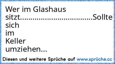 Wer im Glashaus sitzt...................................
Sollte sich im Keller umziehen...