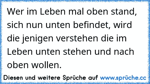 Wer im Leben mal oben stand, sich nun unten befindet, wird die jenigen verstehen die im Leben unten stehen und nach oben wollen.