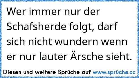 Wer immer nur der Schafsherde folgt, darf sich nicht wundern wenn er nur lauter Ärsche sieht.