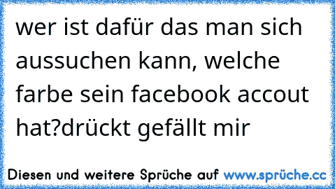 wer ist dafür das man sich aussuchen kann, welche farbe sein facebook accout hat?
drückt gefällt mir