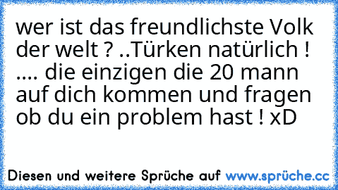 wer ist das freundlichste Volk der welt ? ..
Türken natürlich ! ..
.. die einzigen die 20 mann auf dich kommen und fragen ob du ein problem hast ! xD♥