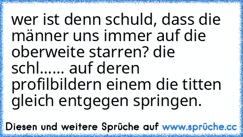 wer ist denn schuld, dass die männer uns immer auf die oberweite starren? die schl...... auf deren profilbildern einem die titten gleich entgegen springen.