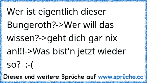 Wer ist eigentlich dieser Bungeroth?->Wer will das wissen?->geht dich gar nix an!!!->Was bist'n jetzt wieder so?  :-(