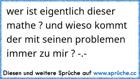 wer ist eigentlich dieser mathe ? und wieso kommt der mit seinen problemen immer zu mir ? -.-