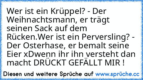 Wer ist ein Krüppel? - Der Weihnachtsmann, er trägt seinen Sack auf dem Rücken.
Wer ist ein Perversling? - Der Osterhase, er bemalt seine Eier xD
wenn ihr ihn versteht dan macht DRÜCKT GEFÄLLT MIR !