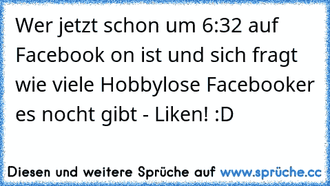 Wer jetzt schon um 6:32 auf Facebook on ist und sich fragt wie viele Hobbylose Facebooker es nocht gibt - Liken! :D