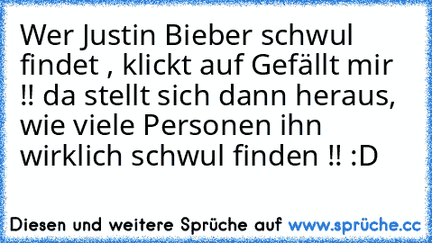 Wer Justin Bieber schwul findet , klickt auf Gefällt mir !! 
da stellt sich dann heraus, wie viele Personen ihn wirklich schwul finden !! 
:D