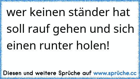 wer keinen ständer hat soll rauf gehen und sich einen runter holen!