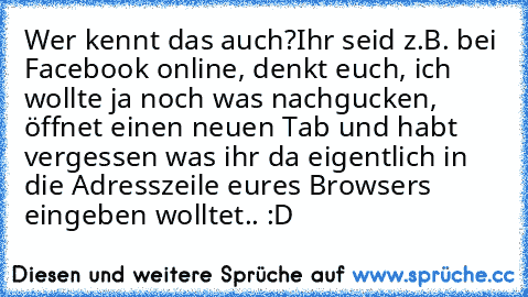 Wer kennt das auch?
Ihr seid z.B. bei Facebook online, denkt euch, ich wollte ja noch was nachgucken, öffnet einen neuen Tab und habt vergessen was ihr da eigentlich in die Adresszeile eures Browsers eingeben wolltet.. :D