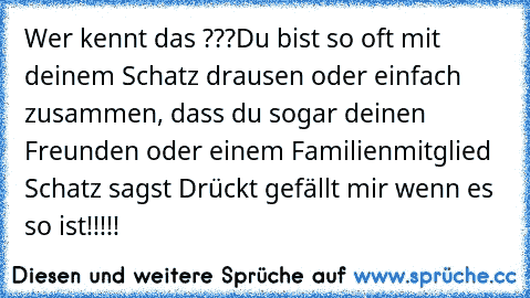 Wer kennt das ???
Du bist so oft mit deinem Schatz drausen oder einfach zusammen, dass du sogar deinen Freunden oder einem Familienmitglied Schatz sagst ♥
Drückt gefällt mir wenn es so ist!!!!!