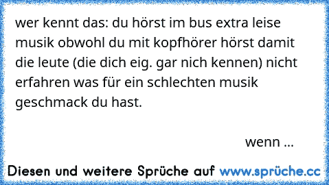 wer kennt das: du hörst im bus extra leise musik obwohl du mit kopfhörer hörst damit die leute (die dich eig. gar nich kennen) nicht erfahren was für ein schlechten musik geschmack du hast.                                                                                                                                                                                                              we...