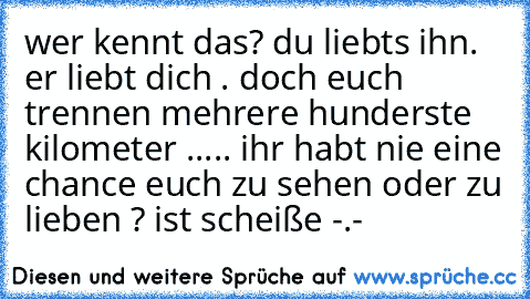 wer kennt das? du liebts ihn. er liebt dich . doch euch trennen mehrere hunderste kilometer ..... ihr habt nie eine chance euch zu sehen oder zu lieben ? ist scheiße -.-