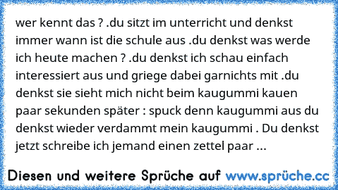 wer kennt das ? .
du sitzt im unterricht und denkst immer wann ist die schule aus .
du denkst was werde ich heute machen ? .
du denkst ich schau einfach interessiert aus und griege dabei garnichts mit .
du denkst sie sieht mich nicht beim kaugummi kauen paar sekunden später : spuck denn kaugummi aus du denkst wieder verdammt mein kaugummi . Du denkst jetzt schreibe ich jemand einen zettel paar sek...