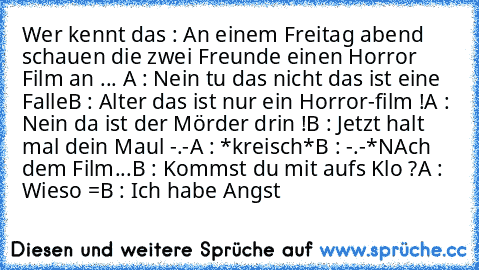 Wer kennt das : 
An einem Freitag abend schauen die zwei Freunde einen Horror Film an ... 
A : Nein tu das nicht das ist eine Falle
B : Alter das ist nur ein Horror-film !
A : Nein da ist der Mörder drin !
B : Jetzt halt mal dein Maul -.-
A : *kreisch*
B : -.-*
NAch dem Film...
B : Kommst du mit aufs Klo ?
A : Wieso =
B : Ich habe Angst