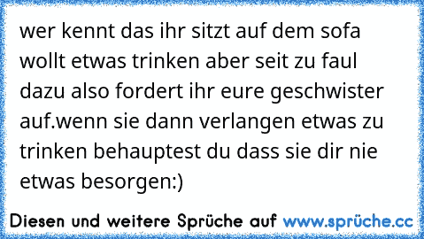 wer kennt das ihr sitzt auf dem sofa wollt etwas trinken aber seit zu faul dazu also fordert ihr eure geschwister auf.wenn sie dann verlangen etwas zu trinken behauptest du dass sie dir nie etwas besorgen:)