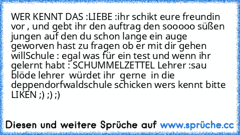 WER KENNT DAS :
LIEBE :
ihr schikt eure freundin vor , und gebt ihr den auftrag den sooooo süßen jungen auf den du schon lange ein auge geworven hast zu fragen ob er mit dir gehen will
Schule : 
egal was für ein test und wenn ihr gelernt habt : SCHUMMELZETTEL 
Lehrer :
sau blöde lehrer  würdet ihr  gerne  in die deppendorfwaldschule schicken 
wers kennt bitte LIKEN ;) ;) ;)