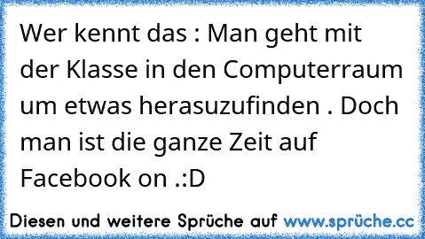 Wer kennt das : 
Man geht mit der Klasse in den Computerraum um etwas herasuzufinden . Doch man ist die ganze Zeit auf Facebook on .
:D