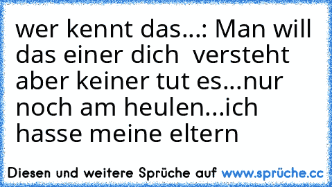 wer kennt das...: Man will das einer dich  versteht aber keiner tut es...nur noch am heulen...ich hasse meine eltern