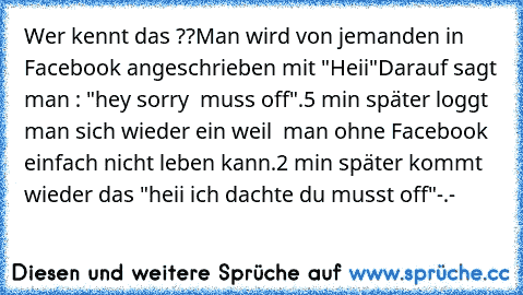 Wer kennt das ??
Man wird von jemanden in Facebook angeschrieben mit "Heii"
Darauf sagt man : "hey sorry  muss off".
5 min später loggt man sich wieder ein weil  man ohne Facebook einfach nicht leben kann.
2 min später kommt wieder das "heii ich dachte du musst off"
-.-